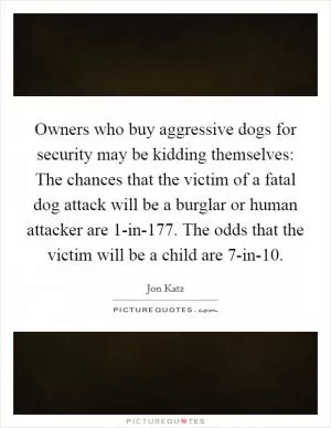 Owners who buy aggressive dogs for security may be kidding themselves: The chances that the victim of a fatal dog attack will be a burglar or human attacker are 1-in-177. The odds that the victim will be a child are 7-in-10 Picture Quote #1