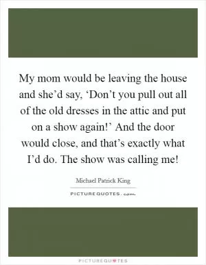 My mom would be leaving the house and she’d say, ‘Don’t you pull out all of the old dresses in the attic and put on a show again!’ And the door would close, and that’s exactly what I’d do. The show was calling me! Picture Quote #1