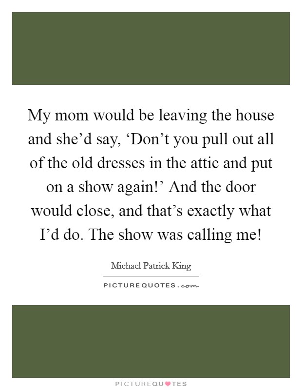 My mom would be leaving the house and she'd say, ‘Don't you pull out all of the old dresses in the attic and put on a show again!' And the door would close, and that's exactly what I'd do. The show was calling me! Picture Quote #1