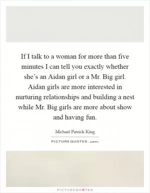 If I talk to a woman for more than five minutes I can tell you exactly whether she’s an Aidan girl or a Mr. Big girl. Aidan girls are more interested in nurturing relationships and building a nest while Mr. Big girls are more about show and having fun Picture Quote #1