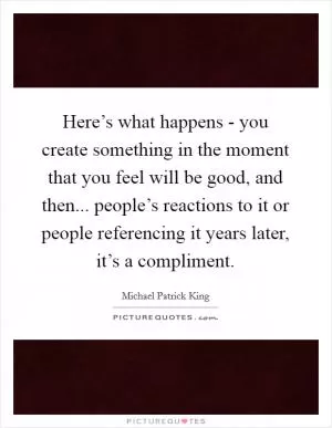 Here’s what happens - you create something in the moment that you feel will be good, and then... people’s reactions to it or people referencing it years later, it’s a compliment Picture Quote #1