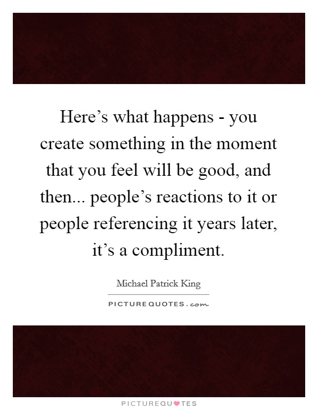 Here's what happens - you create something in the moment that you feel will be good, and then... people's reactions to it or people referencing it years later, it's a compliment Picture Quote #1