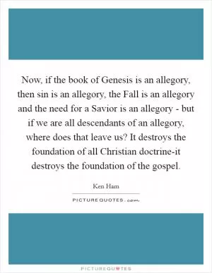Now, if the book of Genesis is an allegory, then sin is an allegory, the Fall is an allegory and the need for a Savior is an allegory - but if we are all descendants of an allegory, where does that leave us? It destroys the foundation of all Christian doctrine-it destroys the foundation of the gospel Picture Quote #1
