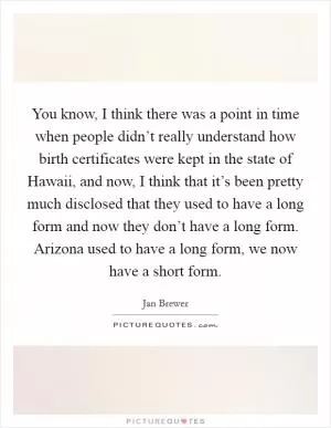 You know, I think there was a point in time when people didn’t really understand how birth certificates were kept in the state of Hawaii, and now, I think that it’s been pretty much disclosed that they used to have a long form and now they don’t have a long form. Arizona used to have a long form, we now have a short form Picture Quote #1