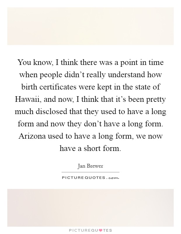 You know, I think there was a point in time when people didn't really understand how birth certificates were kept in the state of Hawaii, and now, I think that it's been pretty much disclosed that they used to have a long form and now they don't have a long form. Arizona used to have a long form, we now have a short form Picture Quote #1