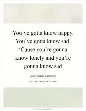 You’ve gotta know happy. You’ve gotta know sad. ‘Cause you’re gonna know lonely and you’re gonna know sad Picture Quote #1