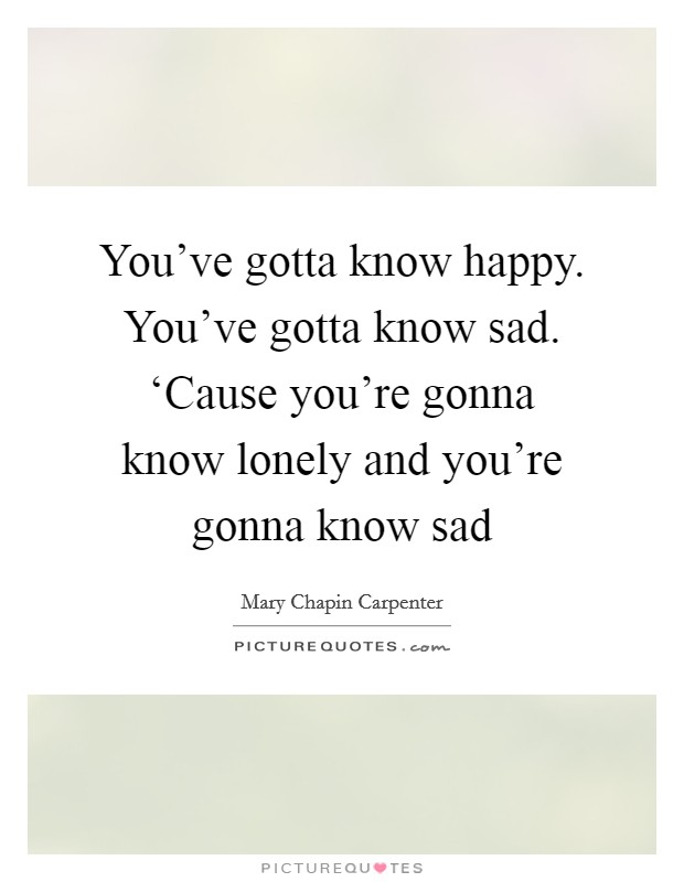 You've gotta know happy. You've gotta know sad. ‘Cause you're gonna know lonely and you're gonna know sad Picture Quote #1
