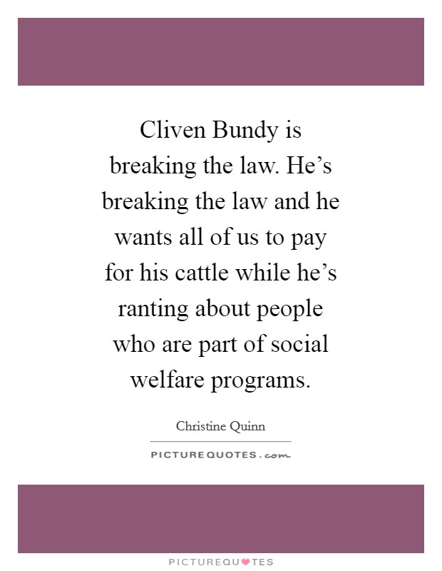 Cliven Bundy is breaking the law. He's breaking the law and he wants all of us to pay for his cattle while he's ranting about people who are part of social welfare programs Picture Quote #1
