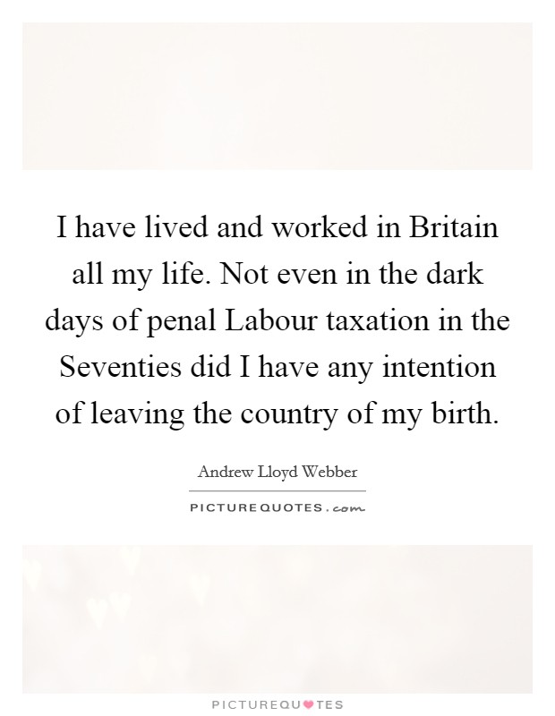 I have lived and worked in Britain all my life. Not even in the dark days of penal Labour taxation in the Seventies did I have any intention of leaving the country of my birth Picture Quote #1