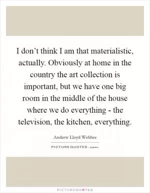 I don’t think I am that materialistic, actually. Obviously at home in the country the art collection is important, but we have one big room in the middle of the house where we do everything - the television, the kitchen, everything Picture Quote #1