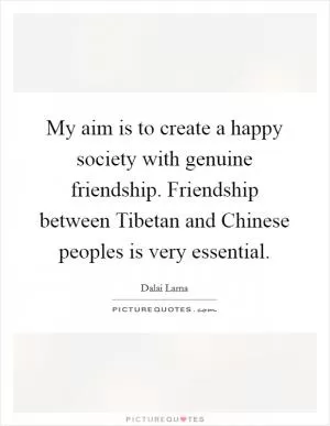My aim is to create a happy society with genuine friendship. Friendship between Tibetan and Chinese peoples is very essential Picture Quote #1