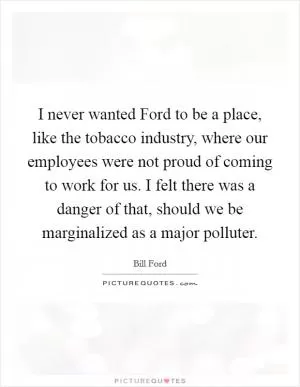 I never wanted Ford to be a place, like the tobacco industry, where our employees were not proud of coming to work for us. I felt there was a danger of that, should we be marginalized as a major polluter Picture Quote #1
