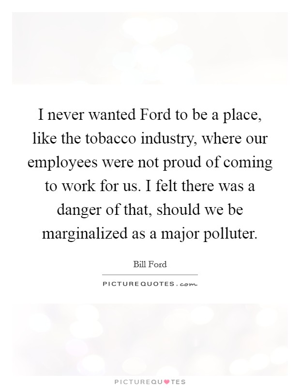 I never wanted Ford to be a place, like the tobacco industry, where our employees were not proud of coming to work for us. I felt there was a danger of that, should we be marginalized as a major polluter Picture Quote #1