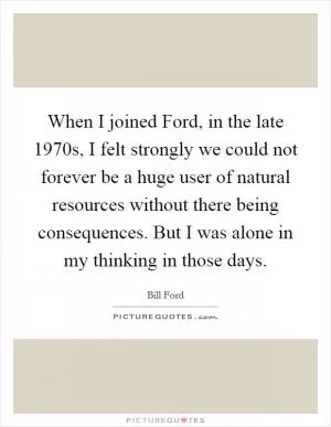When I joined Ford, in the late 1970s, I felt strongly we could not forever be a huge user of natural resources without there being consequences. But I was alone in my thinking in those days Picture Quote #1