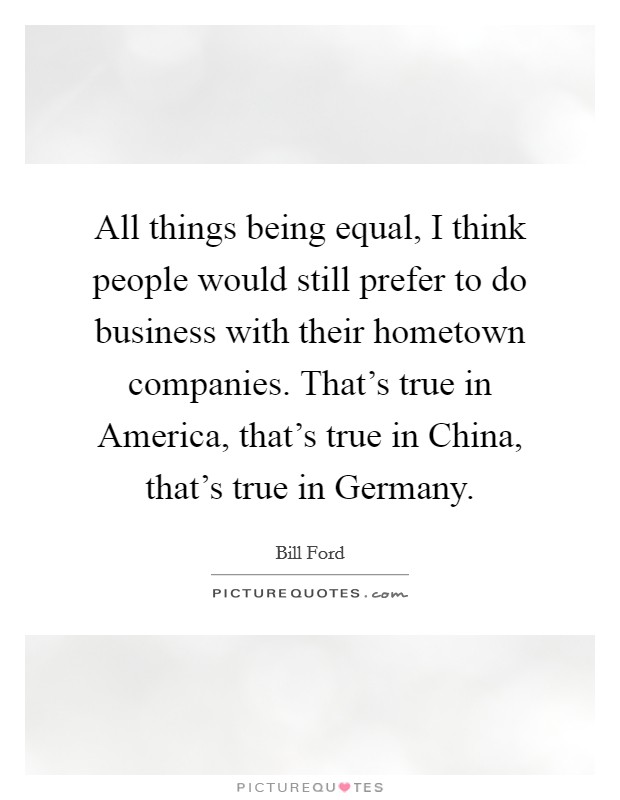 All things being equal, I think people would still prefer to do business with their hometown companies. That's true in America, that's true in China, that's true in Germany Picture Quote #1