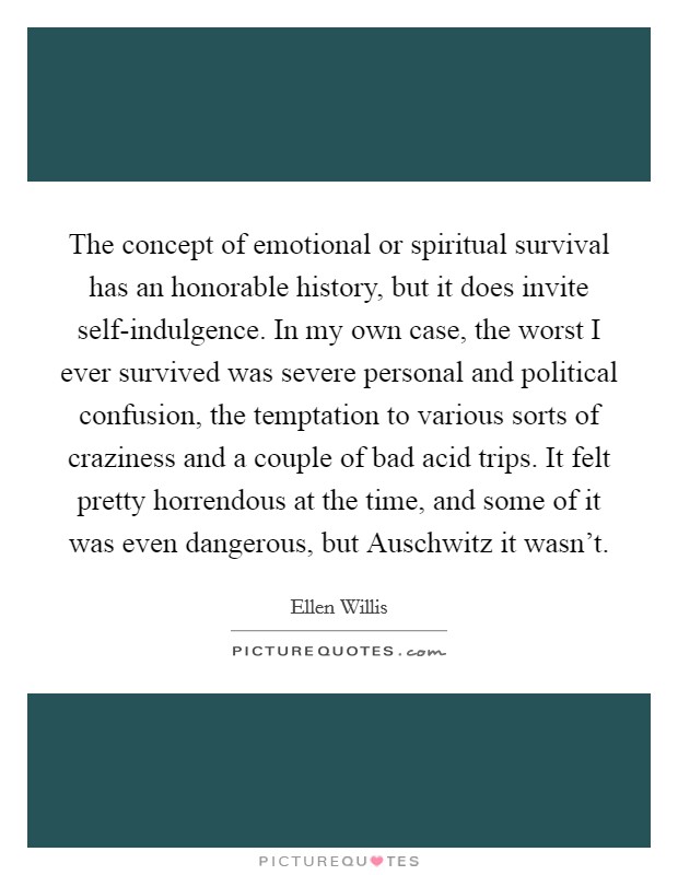 The concept of emotional or spiritual survival has an honorable history, but it does invite self-indulgence. In my own case, the worst I ever survived was severe personal and political confusion, the temptation to various sorts of craziness and a couple of bad acid trips. It felt pretty horrendous at the time, and some of it was even dangerous, but Auschwitz it wasn't Picture Quote #1