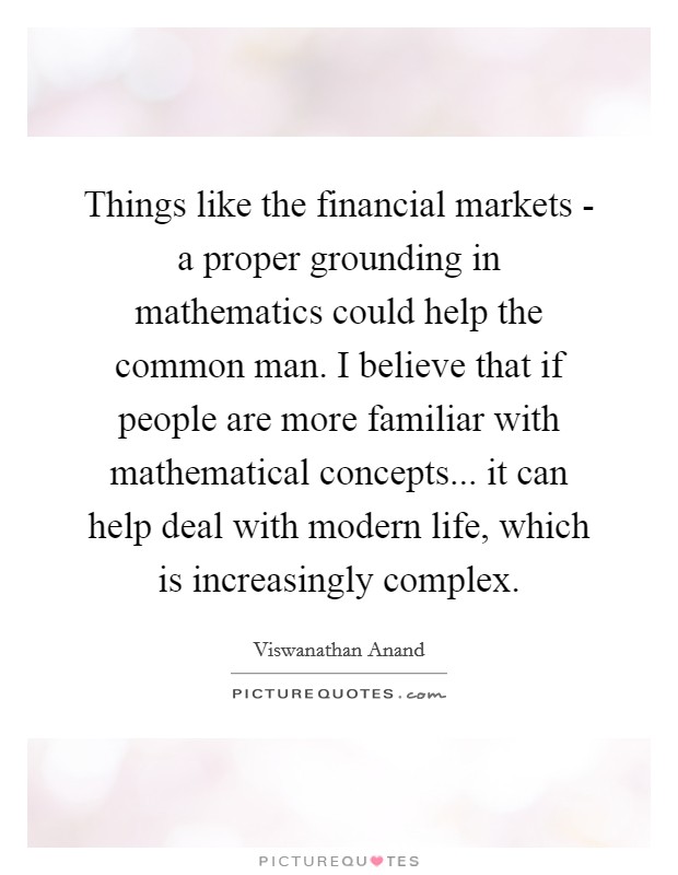 Things like the financial markets - a proper grounding in mathematics could help the common man. I believe that if people are more familiar with mathematical concepts... it can help deal with modern life, which is increasingly complex Picture Quote #1