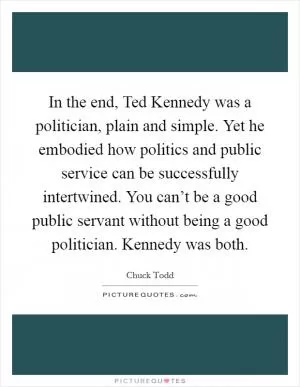 In the end, Ted Kennedy was a politician, plain and simple. Yet he embodied how politics and public service can be successfully intertwined. You can’t be a good public servant without being a good politician. Kennedy was both Picture Quote #1
