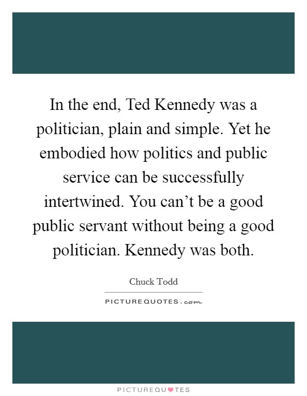 In the end, Ted Kennedy was a politician, plain and simple. Yet he embodied how politics and public service can be successfully intertwined. You can't be a good public servant without being a good politician. Kennedy was both Picture Quote #1