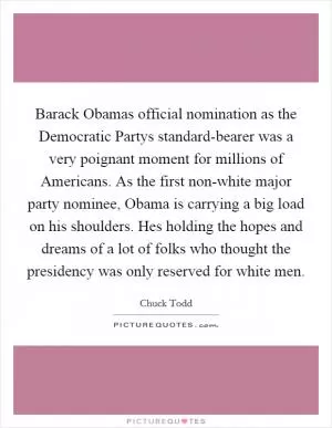 Barack Obamas official nomination as the Democratic Partys standard-bearer was a very poignant moment for millions of Americans. As the first non-white major party nominee, Obama is carrying a big load on his shoulders. Hes holding the hopes and dreams of a lot of folks who thought the presidency was only reserved for white men Picture Quote #1