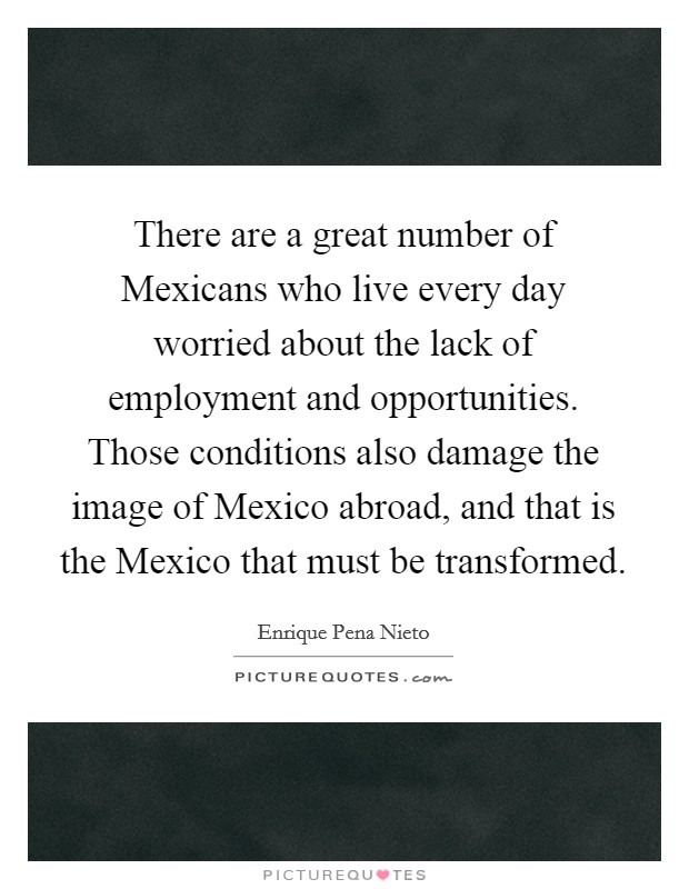 There are a great number of Mexicans who live every day worried about the lack of employment and opportunities. Those conditions also damage the image of Mexico abroad, and that is the Mexico that must be transformed Picture Quote #1