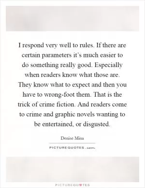 I respond very well to rules. If there are certain parameters it’s much easier to do something really good. Especially when readers know what those are. They know what to expect and then you have to wrong-foot them. That is the trick of crime fiction. And readers come to crime and graphic novels wanting to be entertained, or disgusted Picture Quote #1