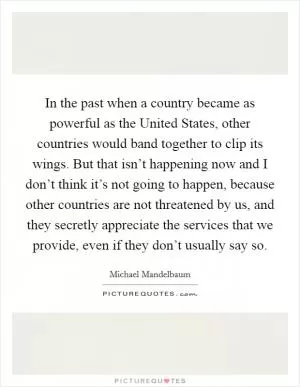 In the past when a country became as powerful as the United States, other countries would band together to clip its wings. But that isn’t happening now and I don’t think it’s not going to happen, because other countries are not threatened by us, and they secretly appreciate the services that we provide, even if they don’t usually say so Picture Quote #1