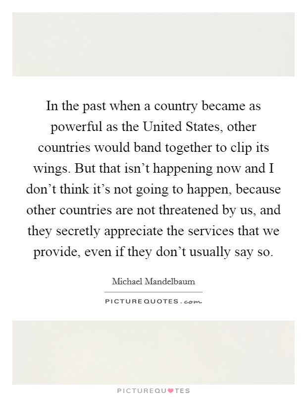 In the past when a country became as powerful as the United States, other countries would band together to clip its wings. But that isn't happening now and I don't think it's not going to happen, because other countries are not threatened by us, and they secretly appreciate the services that we provide, even if they don't usually say so Picture Quote #1