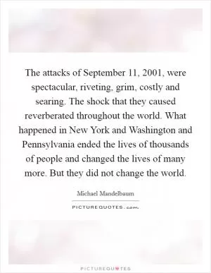 The attacks of September 11, 2001, were spectacular, riveting, grim, costly and searing. The shock that they caused reverberated throughout the world. What happened in New York and Washington and Pennsylvania ended the lives of thousands of people and changed the lives of many more. But they did not change the world Picture Quote #1