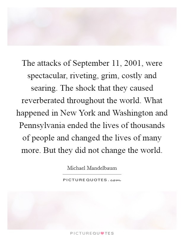 The attacks of September 11, 2001, were spectacular, riveting, grim, costly and searing. The shock that they caused reverberated throughout the world. What happened in New York and Washington and Pennsylvania ended the lives of thousands of people and changed the lives of many more. But they did not change the world Picture Quote #1