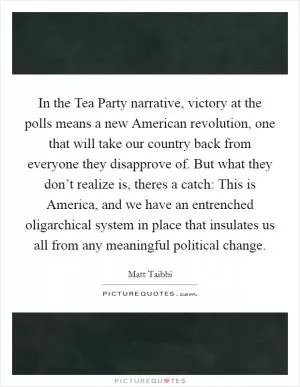 In the Tea Party narrative, victory at the polls means a new American revolution, one that will take our country back from everyone they disapprove of. But what they don’t realize is, theres a catch: This is America, and we have an entrenched oligarchical system in place that insulates us all from any meaningful political change Picture Quote #1