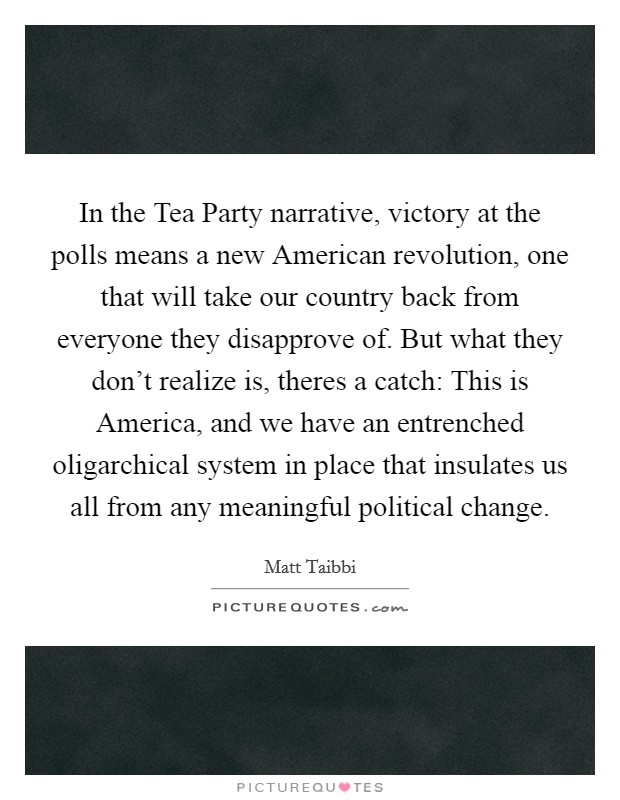 In the Tea Party narrative, victory at the polls means a new American revolution, one that will take our country back from everyone they disapprove of. But what they don't realize is, theres a catch: This is America, and we have an entrenched oligarchical system in place that insulates us all from any meaningful political change Picture Quote #1