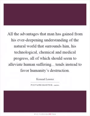 All the advantages that man has gained from his ever-deepening understanding of the natural world that surrounds him, his technological, chemical and medical progress, all of which should seem to alleviate human suffering... tends instead to favor humanity’s destruction Picture Quote #1