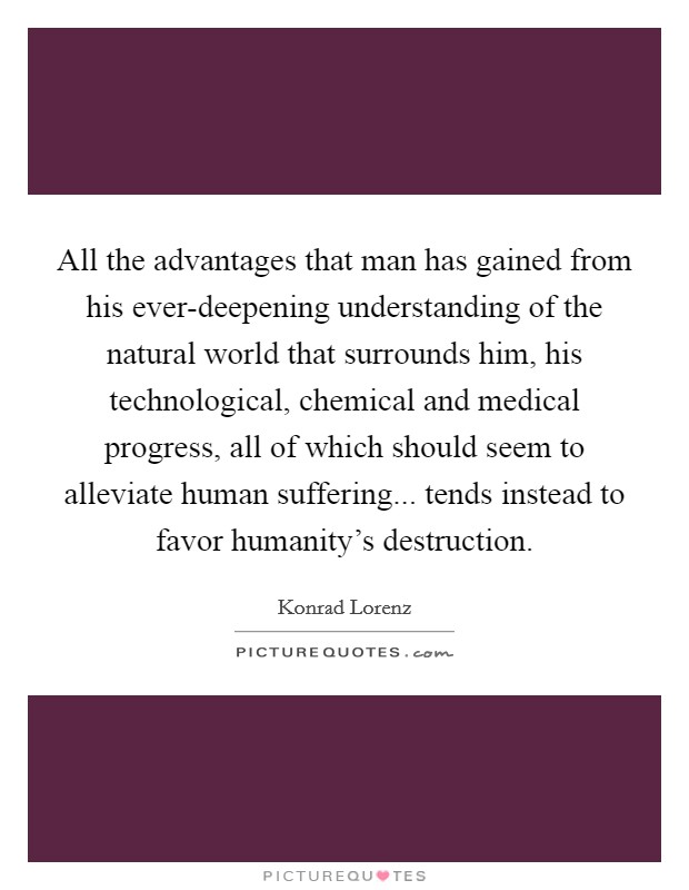 All the advantages that man has gained from his ever-deepening understanding of the natural world that surrounds him, his technological, chemical and medical progress, all of which should seem to alleviate human suffering... tends instead to favor humanity's destruction Picture Quote #1