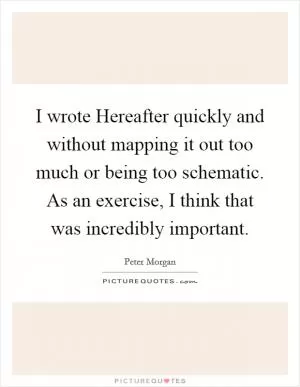 I wrote Hereafter quickly and without mapping it out too much or being too schematic. As an exercise, I think that was incredibly important Picture Quote #1