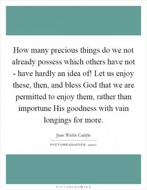 How many precious things do we not already possess which others have not - have hardly an idea of! Let us enjoy these, then, and bless God that we are permitted to enjoy them, rather than importune His goodness with vain longings for more Picture Quote #1