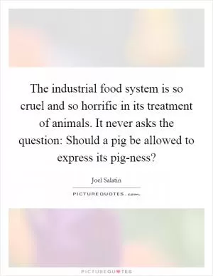 The industrial food system is so cruel and so horrific in its treatment of animals. It never asks the question: Should a pig be allowed to express its pig-ness? Picture Quote #1