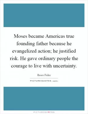 Moses became Americas true founding father because he evangelized action; he justified risk. He gave ordinary people the courage to live with uncertainty Picture Quote #1