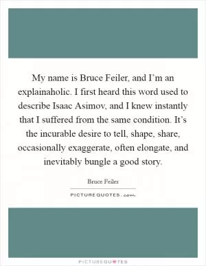 My name is Bruce Feiler, and I’m an explainaholic. I first heard this word used to describe Isaac Asimov, and I knew instantly that I suffered from the same condition. It’s the incurable desire to tell, shape, share, occasionally exaggerate, often elongate, and inevitably bungle a good story Picture Quote #1