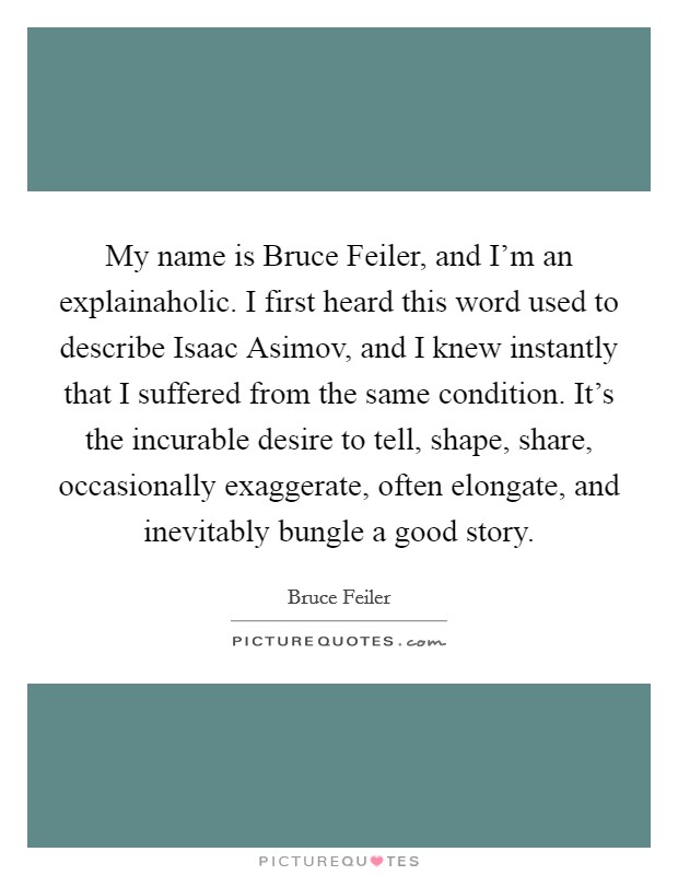My name is Bruce Feiler, and I'm an explainaholic. I first heard this word used to describe Isaac Asimov, and I knew instantly that I suffered from the same condition. It's the incurable desire to tell, shape, share, occasionally exaggerate, often elongate, and inevitably bungle a good story Picture Quote #1