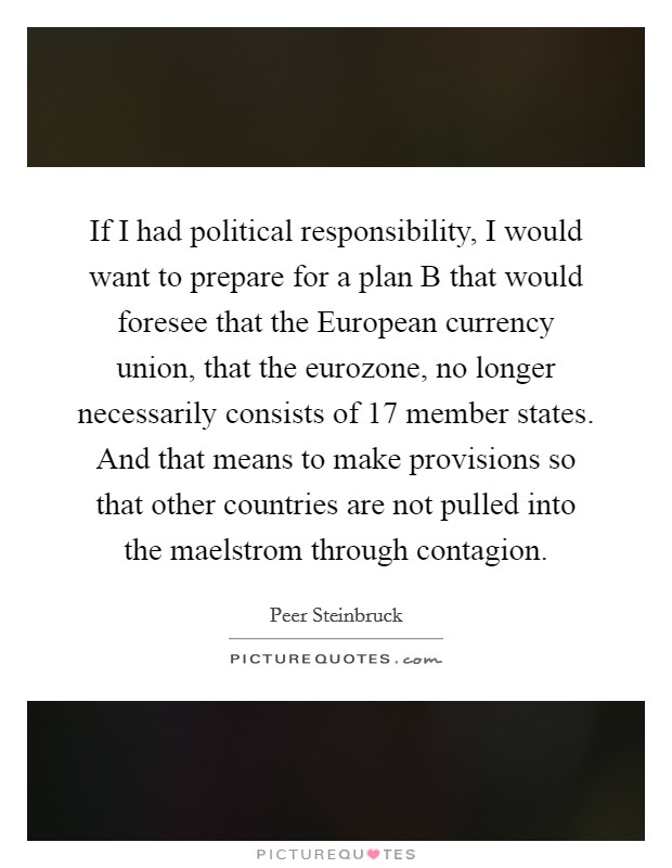 If I had political responsibility, I would want to prepare for a plan B that would foresee that the European currency union, that the eurozone, no longer necessarily consists of 17 member states. And that means to make provisions so that other countries are not pulled into the maelstrom through contagion Picture Quote #1
