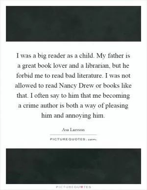 I was a big reader as a child. My father is a great book lover and a librarian, but he forbid me to read bad literature. I was not allowed to read Nancy Drew or books like that. I often say to him that me becoming a crime author is both a way of pleasing him and annoying him Picture Quote #1