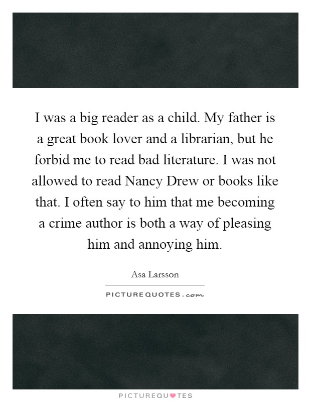 I was a big reader as a child. My father is a great book lover and a librarian, but he forbid me to read bad literature. I was not allowed to read Nancy Drew or books like that. I often say to him that me becoming a crime author is both a way of pleasing him and annoying him Picture Quote #1