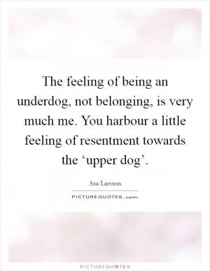 The feeling of being an underdog, not belonging, is very much me. You harbour a little feeling of resentment towards the ‘upper dog’ Picture Quote #1