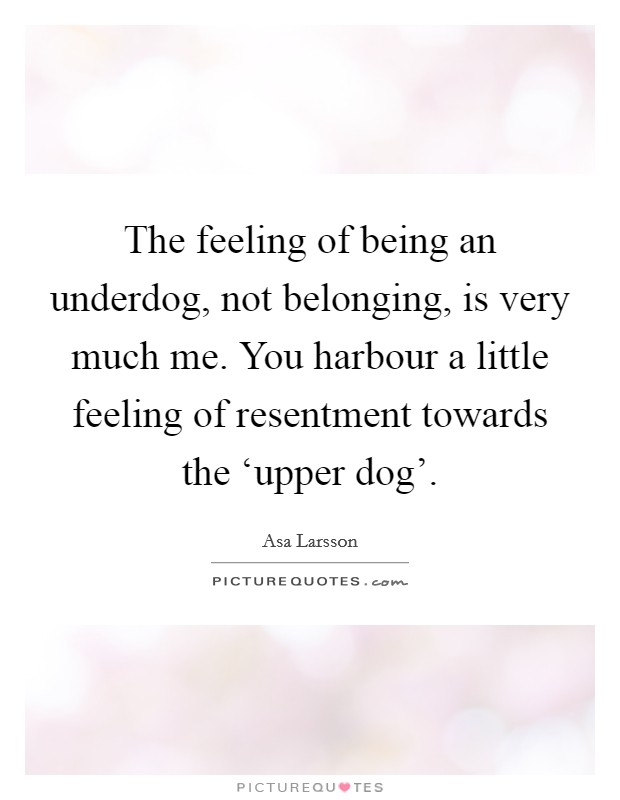 The feeling of being an underdog, not belonging, is very much me. You harbour a little feeling of resentment towards the ‘upper dog' Picture Quote #1