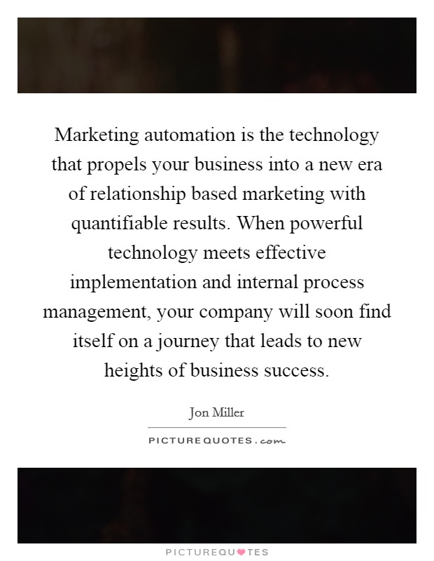 Marketing automation is the technology that propels your business into a new era of relationship based marketing with quantifiable results. When powerful technology meets effective implementation and internal process management, your company will soon find itself on a journey that leads to new heights of business success Picture Quote #1