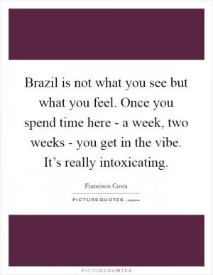 Brazil is not what you see but what you feel. Once you spend time here - a week, two weeks - you get in the vibe. It’s really intoxicating Picture Quote #1