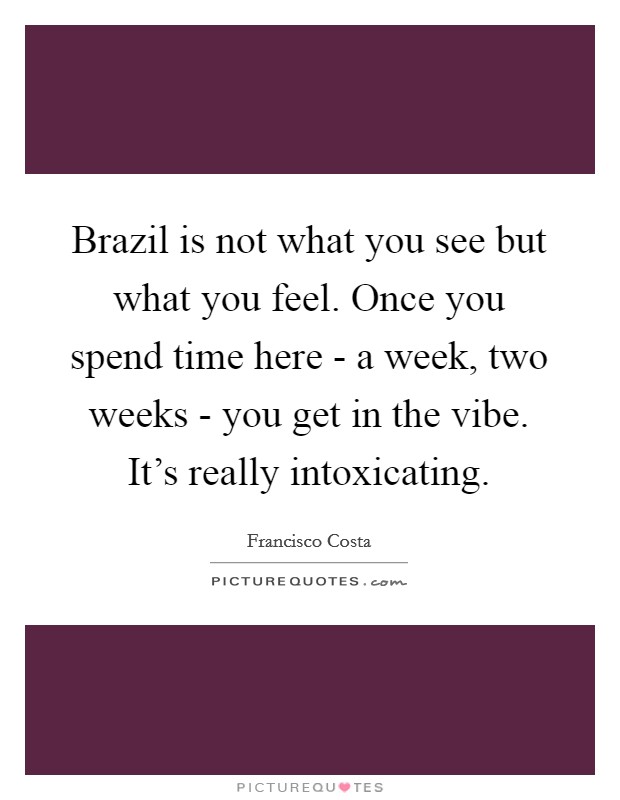 Brazil is not what you see but what you feel. Once you spend time here - a week, two weeks - you get in the vibe. It's really intoxicating Picture Quote #1