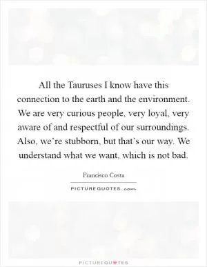 All the Tauruses I know have this connection to the earth and the environment. We are very curious people, very loyal, very aware of and respectful of our surroundings. Also, we’re stubborn, but that’s our way. We understand what we want, which is not bad Picture Quote #1