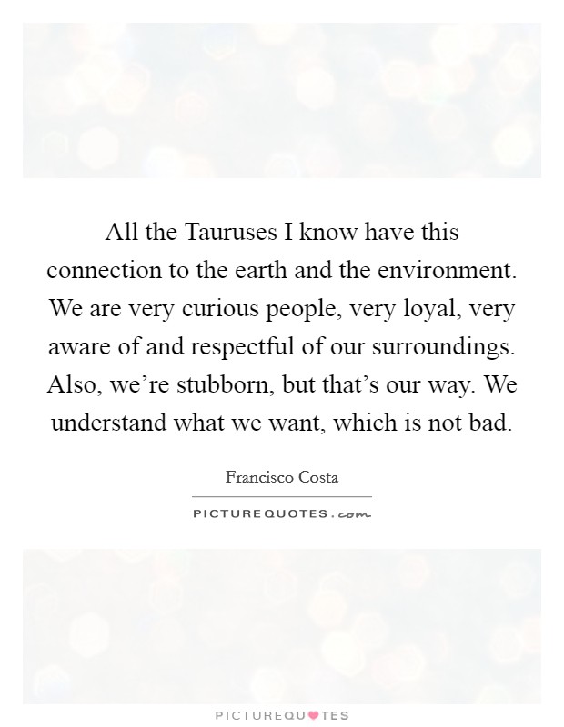 All the Tauruses I know have this connection to the earth and the environment. We are very curious people, very loyal, very aware of and respectful of our surroundings. Also, we're stubborn, but that's our way. We understand what we want, which is not bad Picture Quote #1